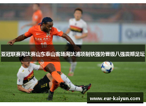 亚冠联赛淘汰赛山东泰山客场淘汰浦项制铁强势晋级八强震撼足坛